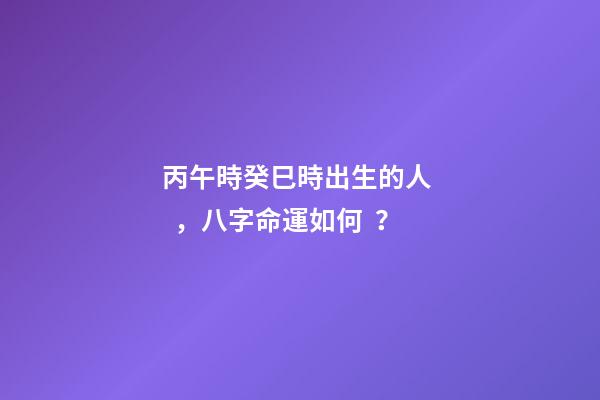 丙午時癸巳時出生的人，八字命運如何？